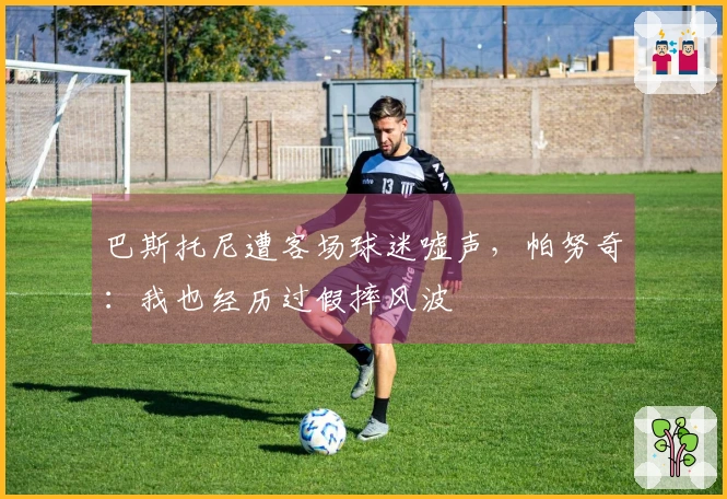 巴斯托尼遭客场球迷嘘声，帕努奇：我也经历过假摔风波