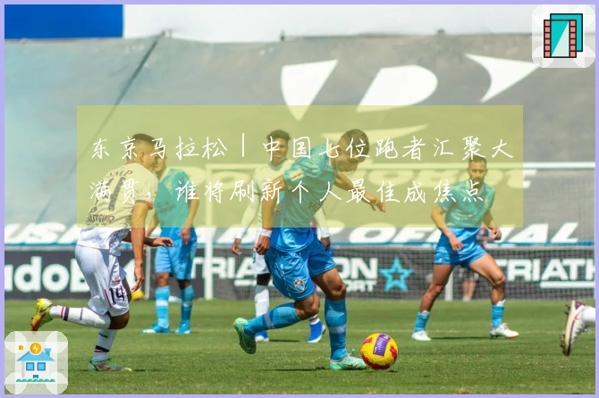 东京马拉松｜中国七位跑者汇聚大满贯，谁将刷新个人最佳成焦点