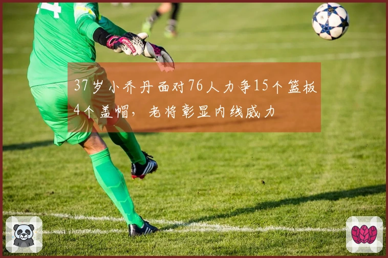 37岁小乔丹面对76人力争15个篮板4个盖帽，老将彰显内线威力
