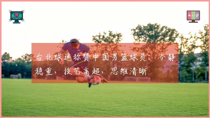 台北球迷称赞中国男篮球员：冷静稳重，技艺高超，思维清晰