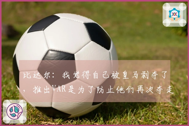 比达尔：我觉得自己被皇马剥夺了，推出VAR是为了防止他们再次夺走胜利
