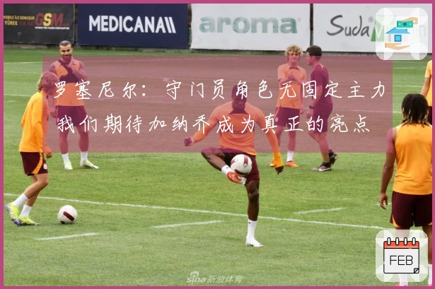 罗塞尼尔：守门员角色无固定主力 我们期待加纳乔成为真正的亮点