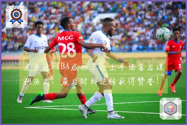 差点让FIBA成功了！上半场落后追溯历史，最后时刻逆转获得赞誉！