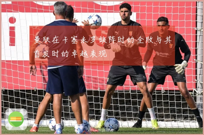 曼联在卡塞米罗缺阵时的全败与其首发时的卓越表现