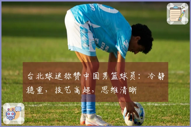 台北球迷称赞中国男篮球员：冷静稳重，技艺高超，思维清晰