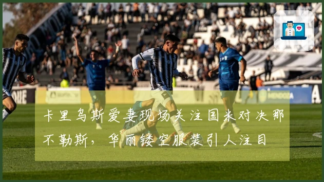 卡里乌斯爱妻现场关注国米对决那不勒斯，华丽镂空服装引人注目