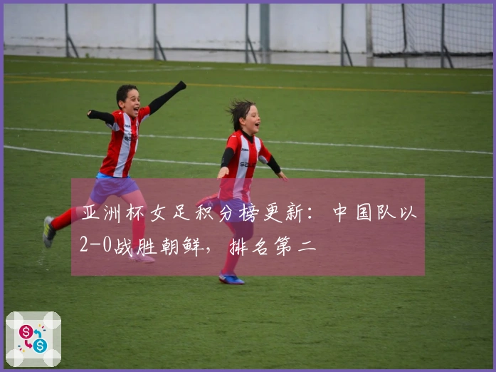 亚洲杯女足积分榜更新：中国队以2-0战胜朝鲜，排名第二