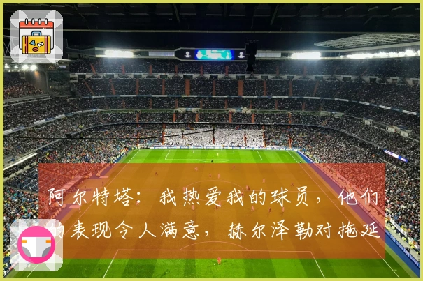 阿尔特塔：我热爱我的球员，他们的表现令人满意，赫尔泽勒对拖延时间感到不满