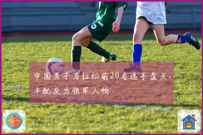 中国男子马拉松前20名选手盘点，丰配友为领军人物