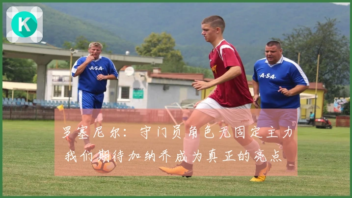 罗塞尼尔：守门员角色无固定主力 我们期待加纳乔成为真正的亮点