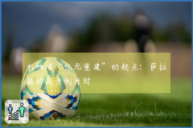 利物浦“亿元重建”的起点：萨拉赫的离开倒计时