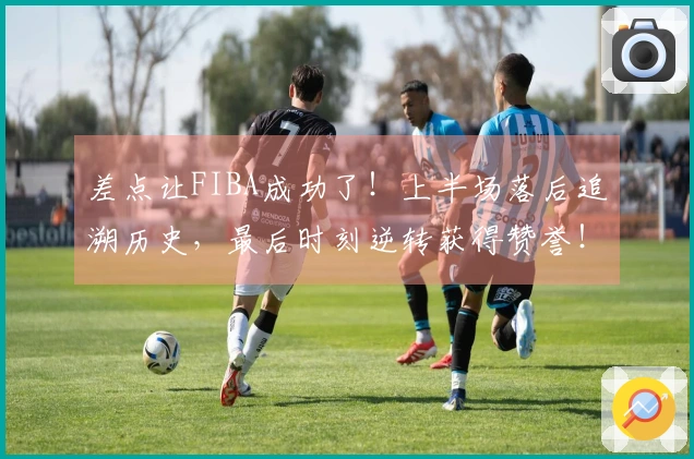 差点让FIBA成功了！上半场落后追溯历史，最后时刻逆转获得赞誉！