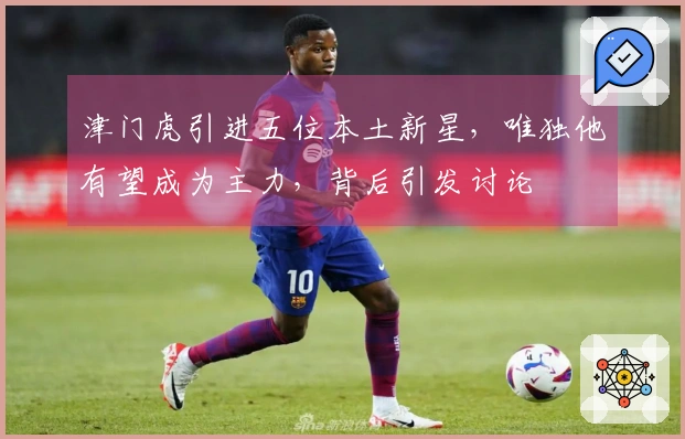 津门虎引进五位本土新星，唯独他有望成为主力，背后引发讨论