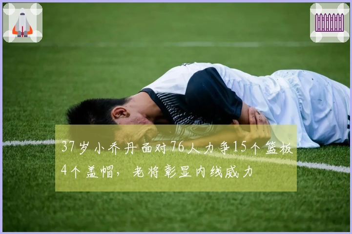 37岁小乔丹面对76人力争15个篮板4个盖帽，老将彰显内线威力