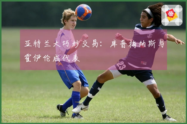 亚特兰大巧妙交易：库普梅纳斯与霍伊伦成代表