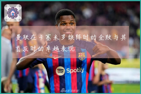 曼联在卡塞米罗缺阵时的全败与其首发时的卓越表现
