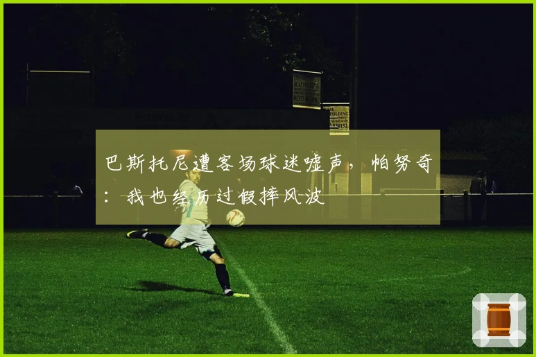 巴斯托尼遭客场球迷嘘声，帕努奇：我也经历过假摔风波