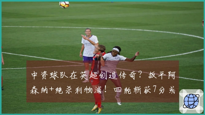 中资球队在英超创造传奇？扳平阿森纳+绝杀利物浦！四轮斩获7分或逆袭保级