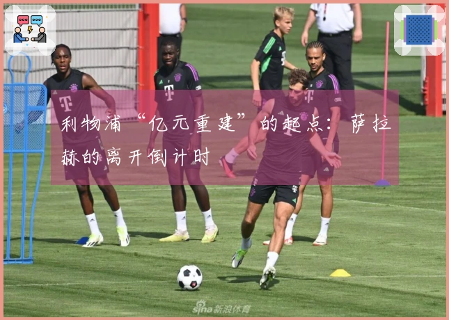 利物浦“亿元重建”的起点：萨拉赫的离开倒计时
