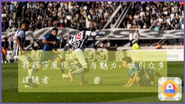 孙颖莎展现实力与魅力，吸引众多追随者