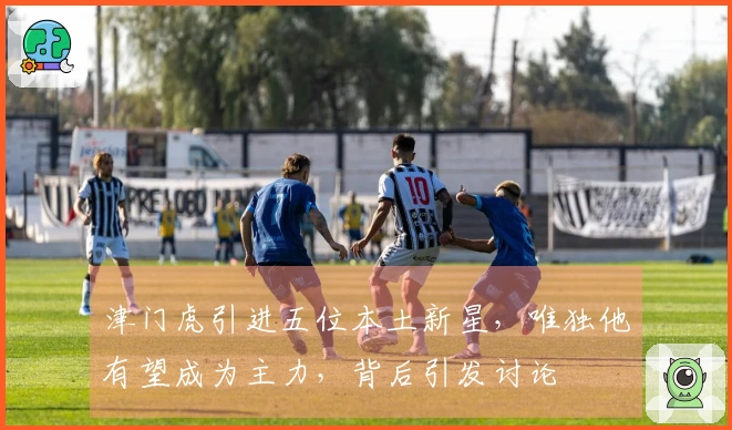 津门虎引进五位本土新星，唯独他有望成为主力，背后引发讨论